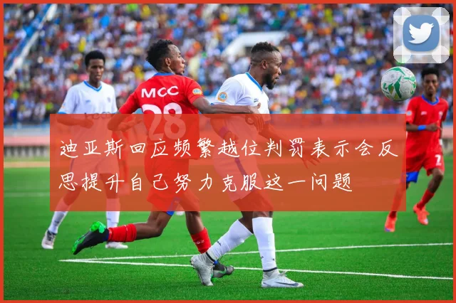 迪亚斯回应频繁越位判罚表示会反思提升自己努力克服这一问题
