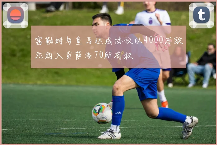 富勒姆与皇马达成协议以4000万欧元购入贡萨洛70所有权