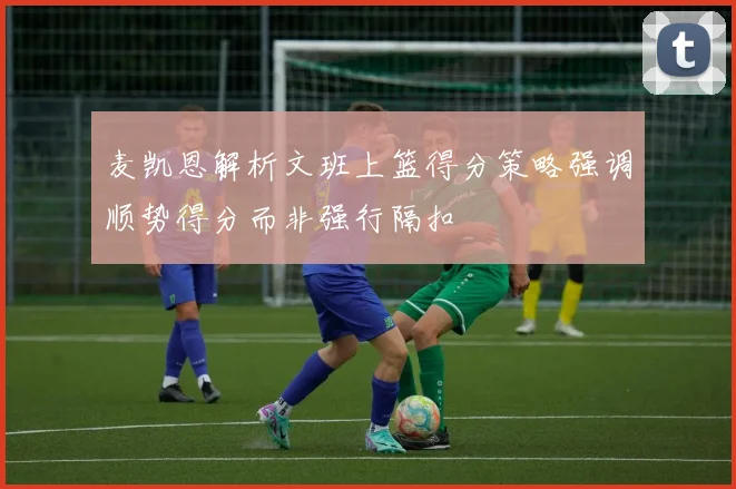 麦凯恩解析文班上篮得分策略强调顺势得分而非强行隔扣