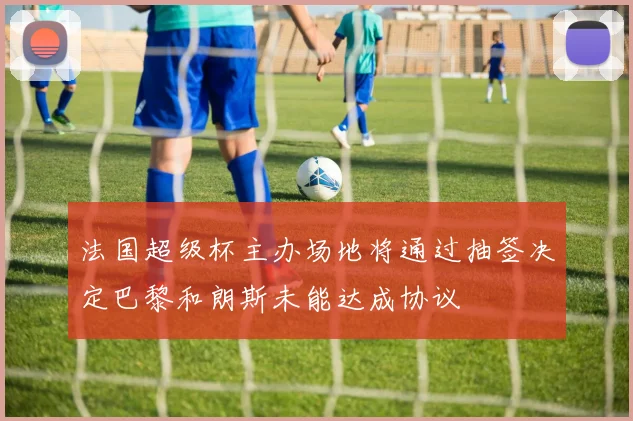 法国超级杯主办场地将通过抽签决定巴黎和朗斯未能达成协议
