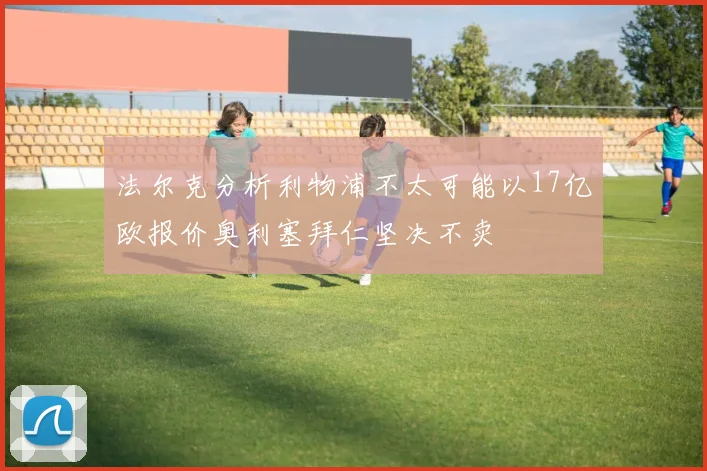 法尔克分析利物浦不太可能以17亿欧报价奥利塞拜仁坚决不卖