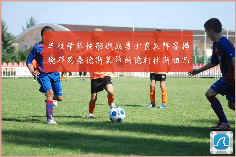 单核带队快船迎战勇士首发阵容揭晓邓恩桑德斯莱昂纳德科林斯祖巴茨齐上阵