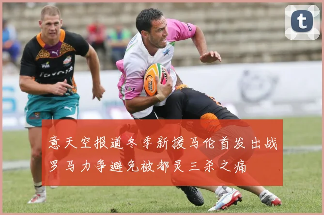 意天空报道冬季新援马伦首发出战罗马力争避免被都灵三杀之痛