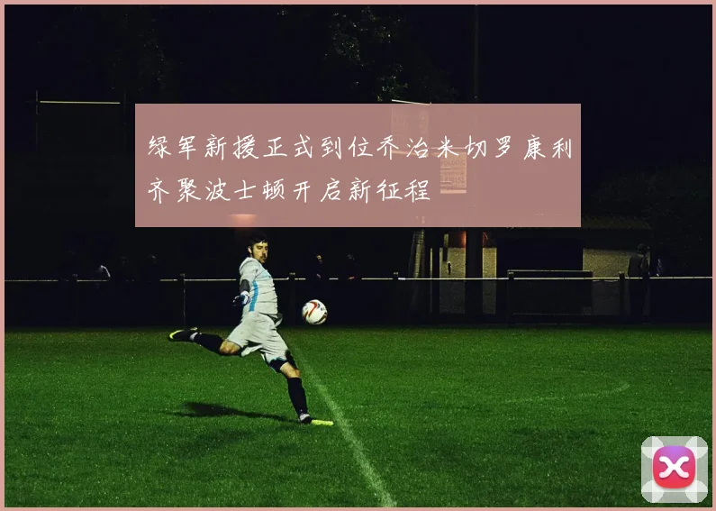 绿军新援正式到位乔治米切罗康利齐聚波士顿开启新征程