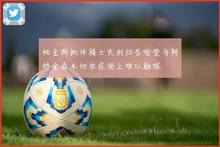 帕金斯批评骑士失利归咎哈登与阿特金森米切尔在场上难以触球