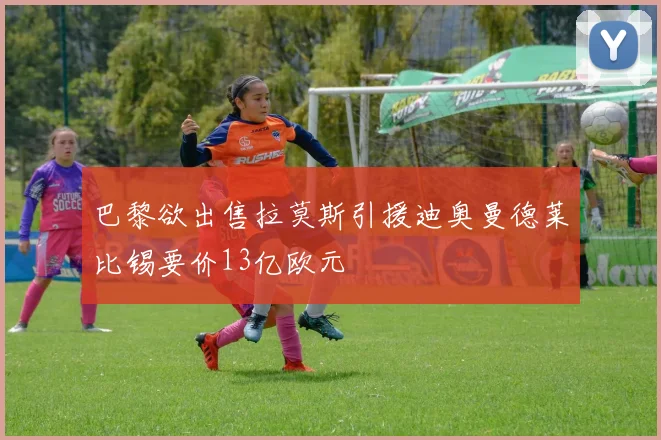 巴黎欲出售拉莫斯引援迪奥曼德莱比锡要价13亿欧元