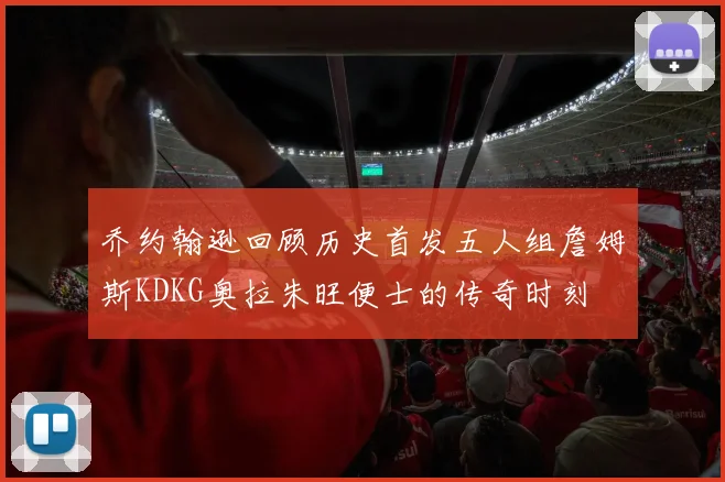 乔约翰逊回顾历史首发五人组詹姆斯KDKG奥拉朱旺便士的传奇时刻