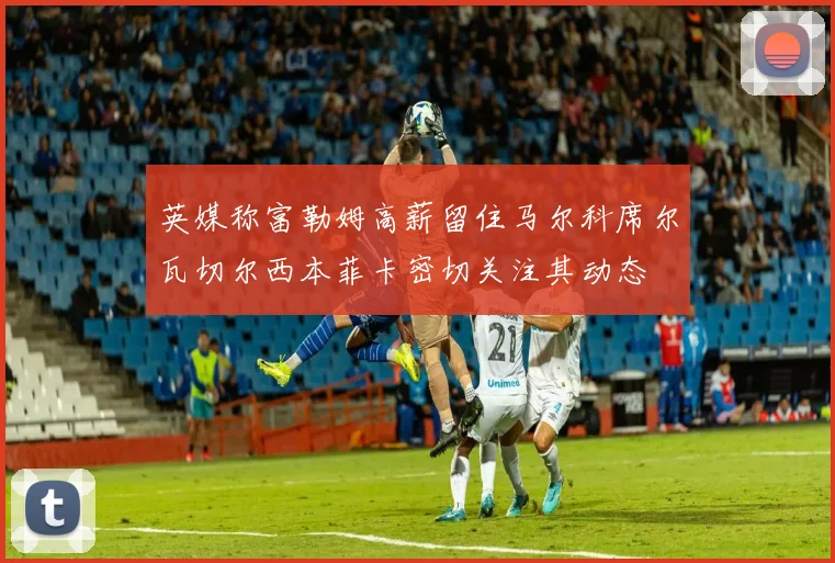英媒称富勒姆高薪留住马尔科席尔瓦切尔西本菲卡密切关注其动态