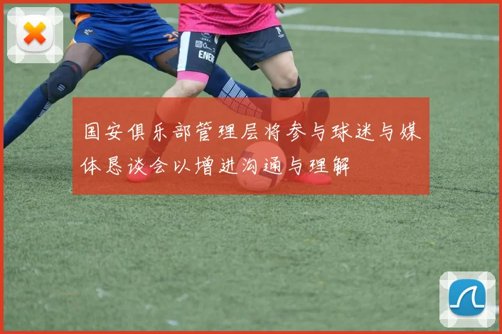 国安俱乐部管理层将参与球迷与媒体恳谈会以增进沟通与理解