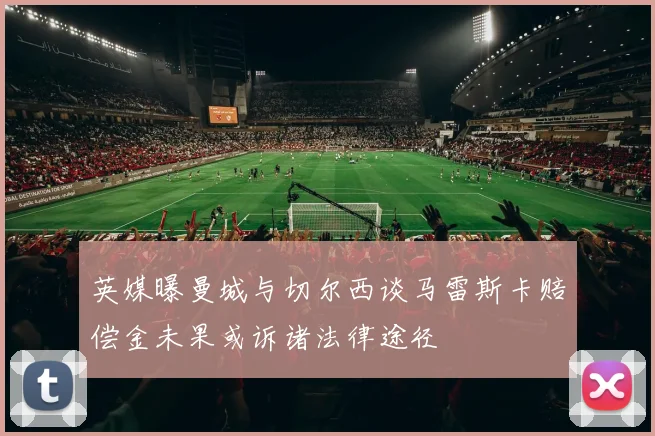 英媒曝曼城与切尔西谈马雷斯卡赔偿金未果或诉诸法律途径