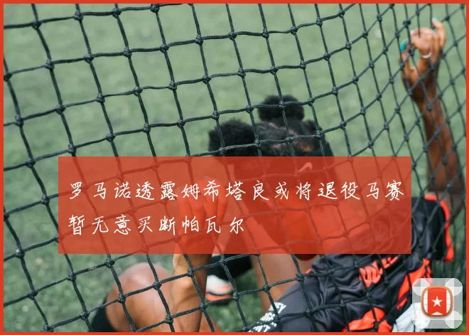 罗马诺透露姆希塔良或将退役马赛暂无意买断帕瓦尔