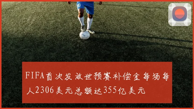 FIFA首次发放世预赛补偿金每场每人2306美元总额达355亿美元