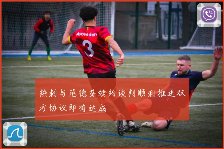 热刺与范德芬续约谈判顺利推进双方协议即将达成