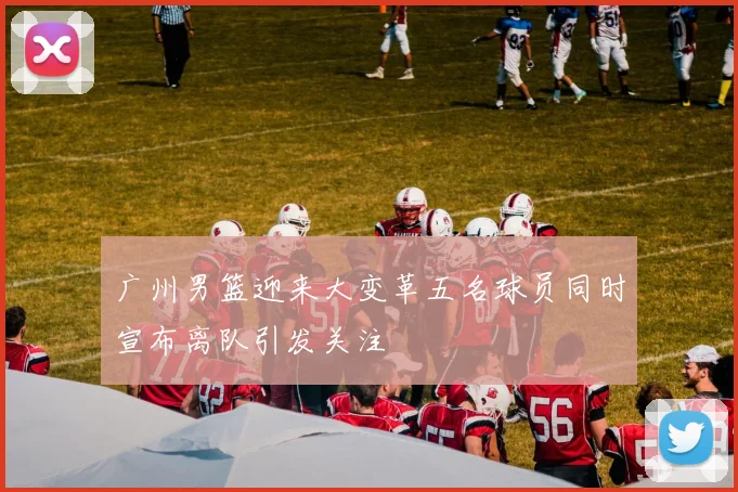 广州男篮迎来大变革五名球员同时宣布离队引发关注
