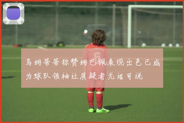 乌姆蒂蒂称赞姆巴佩表现出色已成为球队领袖让质疑者无话可说