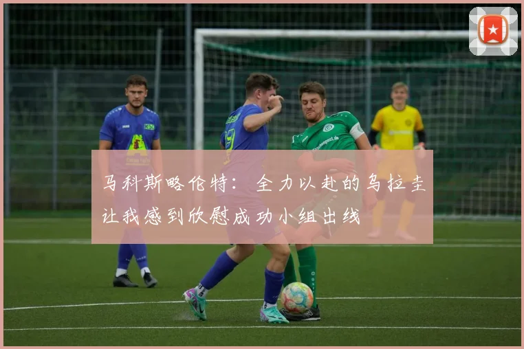 马科斯略伦特：全力以赴的乌拉圭让我感到欣慰成功小组出线