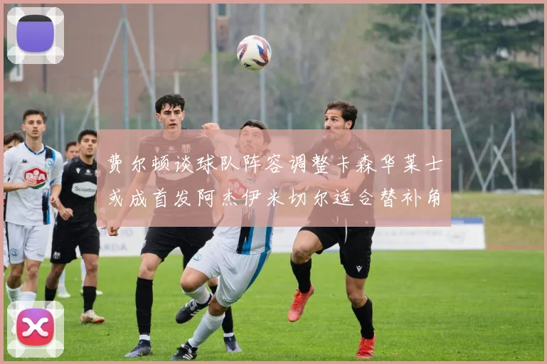 费尔顿谈球队阵容调整卡森华莱士或成首发阿杰伊米切尔适合替补角色