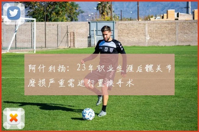 阿什利扬：23年职业生涯后髋关节磨损严重需进行置换手术