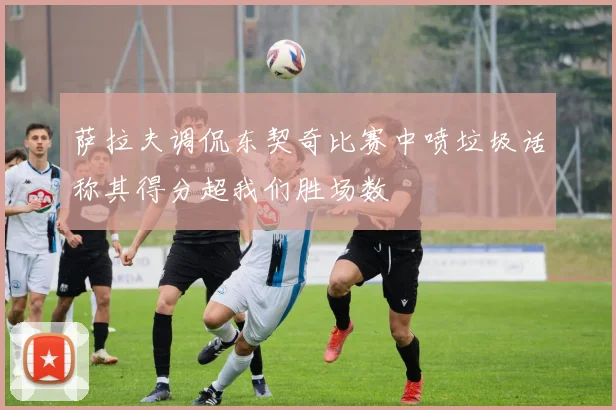 萨拉夫调侃东契奇比赛中喷垃圾话称其得分超我们胜场数